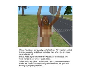 Things have been going pretty well at college. We’ve gotten settled
in and my cousins and I have picked up right where the previous
generation left off.
We’ve made improvements to the house and even added a lot
more friends to our Greek House status.
Things are going great… Except that Taylor guy who’s the place
holder. He’s been causing nothing but trouble and the guys are
starting to get pretty tired of it…
 