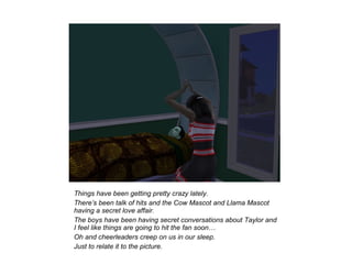 Things have been getting pretty crazy lately.
There’s been talk of hits and the Cow Mascot and Llama Mascot
having a secret love affair.
The boys have been having secret conversations about Taylor and
I feel like things are going to hit the fan soon…
Oh and cheerleaders creep on us in our sleep.
Just to relate it to the picture.
 