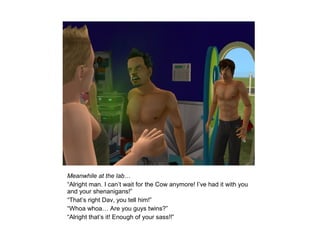 Meanwhile at the lab…
“Alright man. I can’t wait for the Cow anymore! I’ve had it with you
and your shenanigans!”
“That’s right Dav, you tell him!”
“Whoa whoa… Are you guys twins?”
“Alright that’s it! Enough of your sass!!”
 