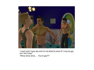 “I want next! I have abs and I’m not afraid to show it!! I may be gay
but I don’t play!”
“Whoa whoa whoa….. You’re gay??”
 
