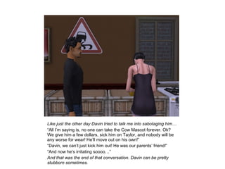 Like just the other day Davin tried to talk me into sabotaging him…
“All I’m saying is, no one can take the Cow Mascot forever. Ok?
We give him a few dollars, sick him on Taylor, and nobody will be
any worse for wear! He’ll move out on his own!”
“Davin, we can’t just kick him out! He was our parents’ friend!”
“And now he’s irritating soooo…”
And that was the end of that conversation. Davin can be pretty
stubborn sometimes.
 
