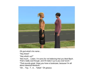 Oh god what’s his name…
“Hey there!”
“Hey what’s up?”
“Not much… Listen, I’m sorry for not believing that you liked Bach.
That’s really cool though, and I’ll make it up to you over lunch.”
“That sounds great. Hope you have a bookcase, because I’m all
about classical literature.”
“Oh… Yay.. T.. A… Tattail.” Oh geezus.
 
