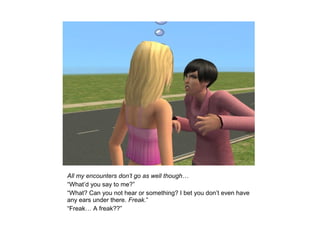 All my encounters don’t go as well though…
“What’d you say to me?”
“What? Can you not hear or something? I bet you don’t even have
any ears under there. Freak.”
“Freak… A freak??”
 