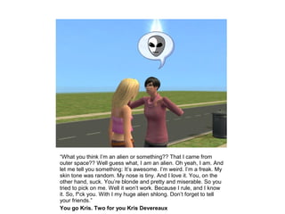 “What you think I’m an alien or something?? That I came from
outer space?? Well guess what, I am an alien. Oh yeah, I am. And
let me tell you something: It’s awesome. I’m weird. I’m a freak. My
skin tone was random. My nose is tiny. And I love it. You, on the
other hand, suck. You’re blonde and pretty and miserable. So you
tried to pick on me. Well it won’t work. Because I rule, and I know
it. So, f*ck you. With I my huge alien shlong. Don’t forget to tell
your friends.”
You go Kris. Two for you Kris Devereaux
 