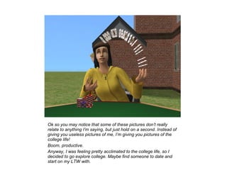 Ok so you may notice that some of these pictures don’t really
relate to anything I’m saying, but just hold on a second. Instead of
giving you useless pictures of me, I’m giving you pictures of the
college life!
Boom, productive.
Anyway, I was feeling pretty acclimated to the college life, so I
decided to go explore college. Maybe find someone to date and
start on my LTW with.
 