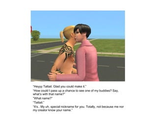 “Heyyy Tattail. Glad you could make it.”
“How could I pass up a chance to see one of my buddies? Say,
what’s with that name?”
“What name?”
“Tattail.”
“It’s.. My uh, special nickname for you. Totally, not because me nor
my creator know your name.”
 