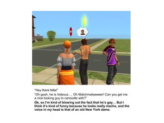 “Hey there fella!”
“Oh gosh, he is hideous…. Oh Matchmakeeeeer! Can you get me
a nice looking guy to canoodle with?”
Ok, so I’m kind of blowing out the fact that he’s gay… But I
think it’s kind of funny because he looks really macho, and the
voice in my head is that of an old New York dame.
 