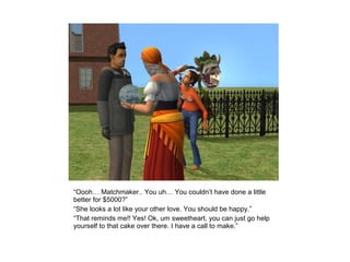 “Oooh… Matchmaker.. You uh… You couldn’t have done a little
better for $5000?”
“She looks a lot like your other love. You should be happy.”
“That reminds me!! Yes! Ok, um sweetheart, you can just go help
yourself to that cake over there. I have a call to make.”
 