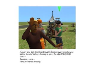 I wasn’t on a date like Chan thought. So since everyone else was
asking for blind dates, I decided to ask… for a BLONDE ONE!
Get it?
Because… he’s…
I should’ve tried stripping.
 