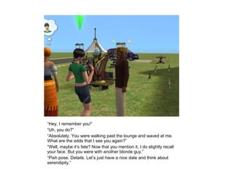 “Hey, I remember you!”
“Uh, you do?”
“Absolutely. You were walking past the lounge and waved at me.
What are the odds that I see you again?”
“Well, maybe it’s fate? Now that you mention it, I do slightly recall
your face. But you were with another blonde guy.”
“Pish pose. Details. Let’s just have a nice date and think about
serendipity.”
 