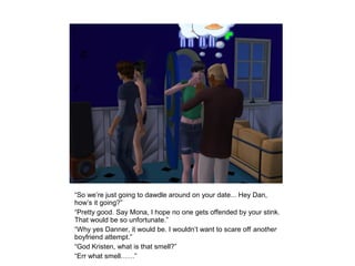 “So we’re just going to dawdle around on your date... Hey Dan,
how’s it going?”
“Pretty good. Say Mona, I hope no one gets offended by your stink.
That would be so unfortunate.”
“Why yes Danner, it would be. I wouldn’t want to scare off another
boyfriend attempt.”
“God Kristen, what is that smell?”
“Err what smell……”
 