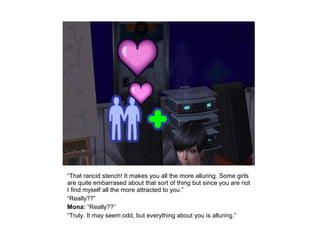 “That rancid stench! It makes you all the more alluring. Some girls
are quite embarrased about that sort of thing but since you are not
I find myself all the more attracted to you.”
“Really??”
Mona: “Really??”
“Truly. It may seem odd, but everything about you is alluring.”
 