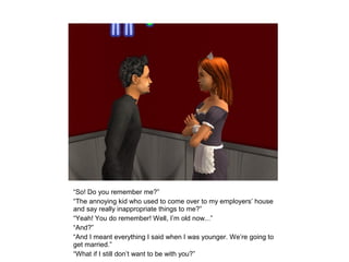 “So! Do you remember me?”
“The annoying kid who used to come over to my employers’ house
and say really inappropriate things to me?”
“Yeah! You do remember! Well, I’m old now...”
“And?”
“And I meant everything I said when I was younger. We’re going to
get married.”
“What if I still don’t want to be with you?”
 