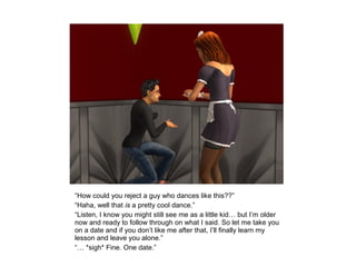 “How could you reject a guy who dances like this??”
“Haha, well that is a pretty cool dance.”
“Listen, I know you might still see me as a little kid… but I’m older
now and ready to follow through on what I said. So let me take you
on a date and if you don’t like me after that, I’ll finally learn my
lesson and leave you alone.”
“… *sigh* Fine. One date.”
 