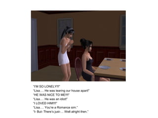 “I’M SO LONELY!!!”
“Lisa…. He was tearing our house apart!”
“HE WAS NICE TO ME!!!!”
“Lisa…. He was an idiot!”
“I LOVED HIM!!!!”
“Lisa…. You’re a Romance sim.”
“I- But- There’s just-… Well alright then.”
 