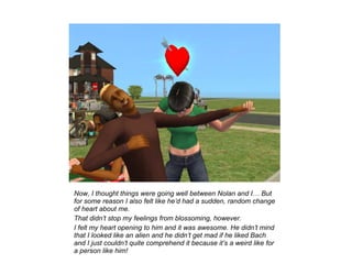 Now, I thought things were going well between Nolan and I… But
for some reason I also felt like he’d had a sudden, random change
of heart about me.
That didn’t stop my feelings from blossoming, however.
I felt my heart opening to him and it was awesome. He didn’t mind
that I looked like an alien and he didn’t get mad if he liked Bach
and I just couldn’t quite comprehend it because it’s a weird like for
a person like him!
 