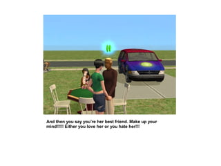 And then you say you’re her best friend. Make up your
mind!!!!! Either you love her or you hate her!!!
 