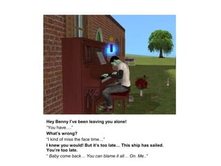 Hey Benny I’ve been leaving you alone!
“You have….”
What’s wrong?
“I kind of miss the face time…”
I knew you would! But it’s too late… This ship has sailed.
You’re too late.
“ Baby come back… You can blame it all… On. Me..”
 