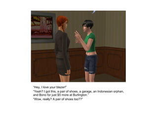 “Hey, I love your blazer!”
“Yeah? I got this, a pair of shoes, a garage, an Indonesian orphan,
and Bono for just $5 more at Burlington.”
“Wow, really? A pair of shoes too??”
 