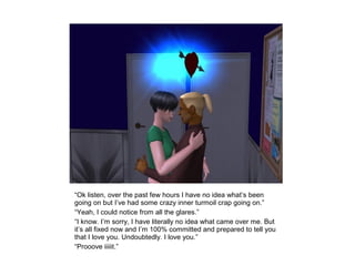 “Ok listen, over the past few hours I have no idea what’s been
going on but I’ve had some crazy inner turmoil crap going on.”
“Yeah, I could notice from all the glares.”
“I know. I’m sorry, I have literally no idea what came over me. But
it’s all fixed now and I’m 100% committed and prepared to tell you
that I love you. Undoubtedly. I love you.”
“Prooove iiiiit.”
 