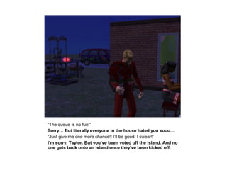 “The queue is no fun!”
Sorry… But literally everyone in the house hated you sooo…
“Just give me one more chance!! I’ll be good, I swear!”
I’m sorry, Taylor. But you’ve been voted off the island. And no
one gets back onto an island once they’ve been kicked off.
 
