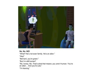 No. No. NO!
“What? He’s not even family. He’s an alien.”
“Hey!”
“Bernard, you’re green.”
“But I’m still human!”
“No, honey. No. That’s what that means: you aren’t human. You’re
an alien… And you’re cute.”
“I’m leaving.”
 