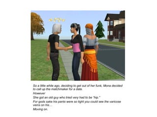 So a little while ago, deciding to get out of her funk, Mona decided
to call up the matchmaker for a date.
However
She got an old guy who tried very had to be “hip.”
For gods sake his pants were so tight you could see the varicose
veins on his…
Moving on.
 