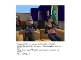 I suppose in the end she just decided to be unromantic.
“Alright Grandpa. Enjoy this game… Enjoy everything while you
can.”
“What do you mean? The date won’t be over for another two
hours.”
“Oh… Nothing….”
 