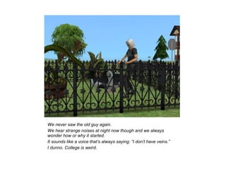 We never saw the old guy again.
We hear strange noises at night now though and we always
wonder how or why it started.
It sounds like a voice that’s always saying: “I don’t have veins.”
I dunno. College is weird.
 