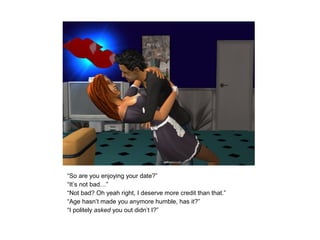 “So are you enjoying your date?”
“It’s not bad…”
“Not bad? Oh yeah right, I deserve more credit than that.”
“Age hasn’t made you anymore humble, has it?”
“I politely asked you out didn’t I?”
 