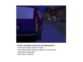 All the roommates except one are playing poker…
“Oh they’re playing “poke ‘er” alright.”
“He’s working with a full house right now, daring devil.”
“Someone’s getting laid.”
“Nice, Mona. Creative.”
 