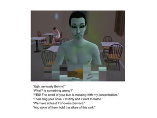 “Ugh, seriously Benny?”
“What? Is something wrong?”
“YES! The smell of your butt is messing with my concentration.”
“Then clog your nose. I’m dirty and I want to bathe.”
“We have at least 7 showers Bernard.”
“And none of them hold the allure of this sink!”
 
