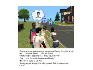 Chan made some new random townies and Benny thought it would
be cool to make friends… With all of them.
“That would be easier to do… If you would move!!”
“Sorry dude, I’m just trying to make friends.”
“No, you’re trying to CB me!”
“I have no clue what you’re talking about. Talk to avatar over
there.”
 