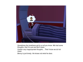 Sometimes the loneliness got to us all you know. We had some
thoughts, that I’m sure we don’t mean.
Certain very inappropriate thoughts… That I know we do not
mean.
Benny is just lonely. He knows not what he does.
 