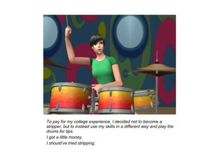 To pay for my college experience, I decided not to become a
stripper, but to instead use my skills in a different way and play the
drums for tips.
I got a little money.
I should’ve tried stripping.
 