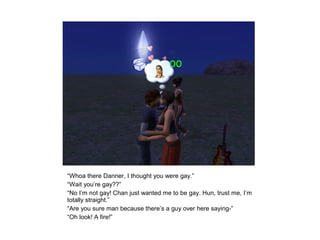 “Whoa there Danner, I thought you were gay.”
“Wait you’re gay??”
“No I’m not gay! Chan just wanted me to be gay. Hun, trust me, I’m
totally straight.”
“Are you sure man because there’s a guy over here saying-”
“Oh look! A fire!”
 