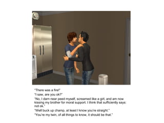 “There was a fire!”
“I saw, are you ok?”
“No, I darn near peed myself, screamed like a girl, and am now
kissing my brother for moral support. I think that sufficiently says:
not ok.”
“Well buck up champ, at least I know you’re straight.”
“You’re my twin, of all things to know, it should be that.”
 