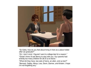 “So Gabs, how do you feel about living in here as a place holder
after we graduate?”
“Eh, I don’t mind. I figured I went to college late for a reason.”
“Great! I think I’ll ask Benny to stay with you. Our parents had
entirely too many children for all of us to leave.”
“What did they have, two sets of twins, an alien, and us two?”
“Bernard, Gabby, Mona, Lisa, Davin, Danner, and Kristen. I hope
I’m not forgetting any.”
 