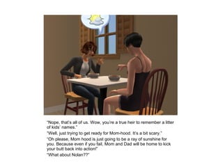 “Nope, that’s all of us. Wow, you’re a true heir to remember a litter
of kids’ names.”
“Well, just trying to get ready for Mom-hood. It’s a bit scary.”
“Oh please, Mom hood is just going to be a ray of sunshine for
you. Because even if you fail, Mom and Dad will be home to kick
your butt back into action!”
“What about Nolan??”
 
