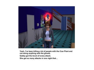 Yeah, I’ve been killing a lot of people with the Cow Plant and
not doing anything with the ghosts.
Gabby got the brunt of every attack.
She got so many attacks in one night that…
 