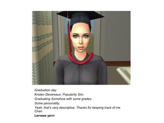 Graduation day.
Kristen Devereaux. Popularity Sim.
Graduating Somehow with some grades.
Some personality.
Yeah, that’s very descriptive. Thanks for keeping track of me
Chan.
Lerveee yerrr
 