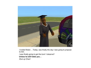 I invited Nolan… Today, was finally the day I was going to propose
to him.
I was finally going to get the lovin’ I deserve!!
Unless he still hates you…
Shut up Chan!
 