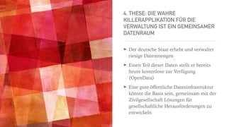 4. THESE: DIE WAHRE
KILLERAPPLIKATION FÜR DIE
VERWALTUNG IST EIN GEMEINSAMER
DATENRAUM
➤ Der deutsche Staat erhebt und verwaltet
riesige Datenmengen
➤ Einen Teil dieser Daten stellt er bereits
heute kostenlose zur Verfügung
(OpenData)
➤ Eine gute öﬀentliche Dateninfrastruktur
könnte die Basis sein, gemeinsam mit der
Zivilgesellschaft Lösungen für
gesellschaftliche Herausforderungen zu
entwickeln
 