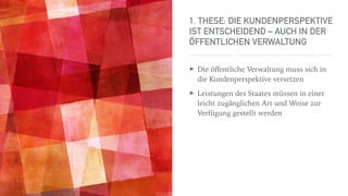 1. THESE: DIE KUNDENPERSPEKTIVE
IST ENTSCHEIDEND – AUCH IN DER
ÖFFENTLICHEN VERWALTUNG
➤ Die öﬀentliche Verwaltung muss sich in
die Kundenperspektive versetzen
➤ Leistungen des Staates müssen in einer
leicht zugänglichen Art und Weise zur
Verfügung gestellt werden
 