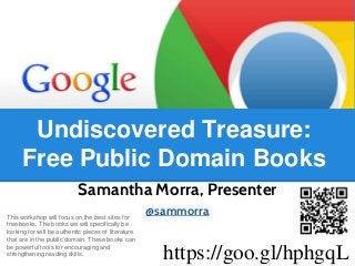 Samantha Morra, Presenter
@sammorraThis workshop will focus on the best sites for
free books. The books we will specifically be
looking for will be authentic pieces of literature
that are in the public domain. These books can
be powerful tools for encouraging and
strengthening reading skills.
Undiscovered Treasure:
Free Public Domain Books
https://goo.gl/hphgqL
 