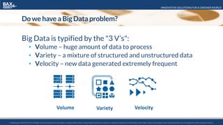 INNOVATIVE SOLUTIONS FOR A GREENER WORLD
© BaxEnergy GmbH 2010-2016.All rights reserved. Specifications are subject to change without notice. Energy Studio Pro® and its modules are registered trademarks of BaxEnergy GmbH. Other product and company names mentioned herein may be trademarks of their respective owners.© BaxEnergy GmbH 2010-2017.All rights reserved. Specifications are subject to change without notice. Energy Studio Pro® and its modules are registered trademarks of BaxEnergy GmbH. Other product and company names mentioned herein may be trademarks of their respective owners.
Do we have a Big Data problem?
Big Data is typified by the "3 V’s":
• Volume – huge amount of data to process
• Variety – a mixture of structured and unstructured data
• Velocity – new data generated extremely frequent
Volume Variety Velocity
 