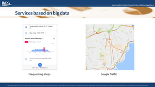 INNOVATIVE SOLUTIONS FOR A GREENER WORLD
© BaxEnergy GmbH 2010-2016.All rights reserved. Specifications are subject to change without notice. Energy Studio Pro® and its modules are registered trademarks of BaxEnergy GmbH. Other product and company names mentioned herein may be trademarks of their respective owners.© BaxEnergy GmbH 2010-2017.All rights reserved. Specifications are subject to change without notice. Energy Studio Pro® and its modules are registered trademarks of BaxEnergy GmbH. Other product and company names mentioned herein may be trademarks of their respective owners.
Services based on big data
Frequenting shops Google Traffic
 