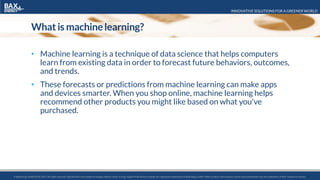 INNOVATIVE SOLUTIONS FOR A GREENER WORLD
© BaxEnergy GmbH 2010-2016.All rights reserved. Specifications are subject to change without notice. Energy Studio Pro® and its modules are registered trademarks of BaxEnergy GmbH. Other product and company names mentioned herein may be trademarks of their respective owners.© BaxEnergy GmbH 2010-2017.All rights reserved. Specifications are subject to change without notice. Energy Studio Pro® and its modules are registered trademarks of BaxEnergy GmbH. Other product and company names mentioned herein may be trademarks of their respective owners.
What is machinelearning?
• Machine learning is a technique of data science that helps computers
learn from existing data in order to forecast future behaviors, outcomes,
and trends.
• These forecasts or predictions from machine learning can make apps
and devices smarter. When you shop online, machine learning helps
recommend other products you might like based on what you've
purchased.
 
