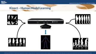 INNOVATIVE SOLUTIONS FOR A GREENER WORLD
© BaxEnergy GmbH 2010-2016.All rights reserved. Specifications are subject to change without notice. Energy Studio Pro® and its modules are registered trademarks of BaxEnergy GmbH. Other product and company names mentioned herein may be trademarks of their respective owners.© BaxEnergy GmbH 2010-2017.All rights reserved. Specifications are subject to change without notice. Energy Studio Pro® and its modules are registered trademarks of BaxEnergy GmbH. Other product and company names mentioned herein may be trademarks of their respective owners.
Kinect– Human ModelLearning
 
