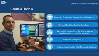 INNOVATIVE SOLUTIONS FOR A GREENER WORLD
© BaxEnergy GmbH 2010-2016.All rights reserved. Specifications are subject to change without notice. Energy Studio Pro® and its modules are registered trademarks of BaxEnergy GmbH. Other product and company names mentioned herein may be trademarks of their respective owners.© BaxEnergy GmbH 2010-2017.All rights reserved. Specifications are subject to change without notice. Energy Studio Pro® and its modules are registered trademarks of BaxEnergy GmbH. Other product and company names mentioned herein may be trademarks of their respective owners.
CarmeloFloridia
Software Architect for Real-Time data solutions
Joined Bax Energy in 2012
Worked for companies in the field of sofware
development and industrial automation
Microsoft Certified Solution Developer
Computer Engineering Degree - Catania University
 